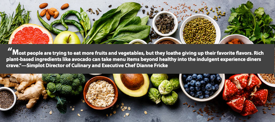 Most people are trying to eat more fruits and vegetables, but they loathe giving up their favorite flavors. Rich plant-based ingredients like avocado can take tmenu iitems beyond healthy into the indulgent experience diners crave - Simplot Director of Culinary and Executive Chef Dianne Fricke